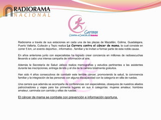 Radiorama a través de sus estaciones en cada una de las plazas de Mazatlán, Colima, Guadalajara,
Puerto Vallarta, Culiacán y Tepic realiza La Carrera contra el cáncer de mama, la cual consiste en
correr 5 km, un evento deportivo , informativo , familiar y te invitan a formar parte de esta noble causa.
En años anteriores junto con especialistas ha logrado crear conciencia en millones de radioescuchas
llevando a cabo una intensa campaña de información al aire.
Además la Secretaría de Salud Jalisco realiza mamografías y estudios pertinentes a las asistentes
durante las inscripciones, entrega de kits y el día de la carrera totalmente gratuitos.
Han sido 4 años consecutivos de combatir este terrible cáncer, promoviendo la salud, la convivencia
familiar y la integración de las personas con alguna discapacidad con la categoría en silla de ruedas.
Una carrera que además se acompaña de conferencias con especialistas, obsequios de nuestros aliados
patrocinadores y viajes para los primeros lugares en sus 4 categorías: mujeres amateur, hombres
amateur, caminata con carriola y sillas de ruedas.
El cáncer de mama se combate con prevención e información oportuna.
 