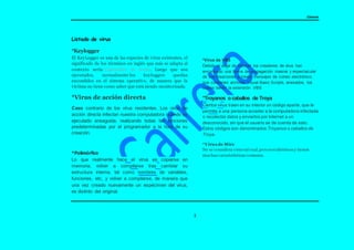 Carrera
3
Listado de virus
*Keylogger
El KeyLogger es una de las especies de virus existentes, el
significado de los términos en inglés que más se adapta al
contexto sería: Capturador de teclas. Luego que son
ejecutados, normalmente los keyloggers quedan
escondidos en el sistema operativo, de manera que la
víctima no tiene como saber que está siendo monitorizada.
*Virus de acción directa
Caso contrario de los virus residentes. Los virus de
acción directa infectan nuestra computadora cuando es
ejecutado enseguida, realizando todas las funciones
predeterminadas por el programador a la hora de su
creación.
*Polimórfico
Lo que realmente hace el virus es copiarse en
memoria, volver a compilarse tras cambiar su
estructura interna, tal como nombres de variables,
funciones, etc, y volver a compilarse, de manera que
una vez creado nuevamente un espécimen del virus,
es distinto del original.
*Virus de VBS
Debido al auge de Internet los creadores de virus han
encontrado una forma de propagación masiva y espectacular
de sus creaciones a través mensajes de correo electrónico,
que contienen archivos Visual Basic Scripts, anexados, los
cuales tienen la extensión .VBS
*Troyanos o caballos de Troya
Ciertos virus traen en su interior un código aparte, que le
permite a una persona acceder a la computadora infectada
o recolectar datos y enviarlos por Internet a un
desconocido, sin que el usuario se de cuenta de esto.
Estos códigos son denominados Troyanos o caballos de
Troya.
*Virus de Mirc
No se considera virus tal cual,pero son idénticos y tienen
muchas características comunes.
 