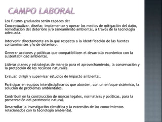Los futuros graduados serán capaces de:
Conceptualizar, diseñar, implementar y operar los medios de mitigación del daño,
remediación del deterioro y/o saneamiento ambiental, a través de la tecnología
adecuada.
Intervenir directamente en lo que respecta a la identificación de las fuentes
contaminantes y/o de deterioro.
Generar acciones y políticas que compatibilicen el desarrollo económico con la
sustentabilidad ambiental.
Liderar planes y estrategias de manejo para el aprovechamiento, la conservación y
la protección de los recursos naturales.
Evaluar, dirigir y supervisar estudios de impacto ambiental.
Participar en equipos interdisciplinarios que aborden, con un enfoque sistémico, la
solución de problemas ambientales.
Contribuir en la construcción de marcos legales, normativas y políticas, para la
preservación del patrimonio natural.
Desarrollar la investigación científica y la extensión de los conocimientos
relacionados con la tecnología ambiental.
 