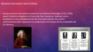 PRIMER INGENIERO INDUSTRIAL.
• Quizá el primero de todos los pioneros fue Richard Arkwright (1732-1792),
quien inventó en Inglaterra el torno de hilar mecánico. Además creó y
estableció lo que probablemente fue el primer sistema de control
administrativo para regularizar la producción y el trabajo de los empleados de
las fábricas.
 