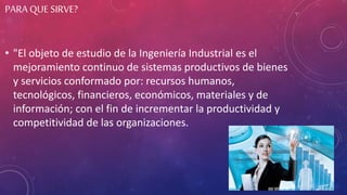 PARA QUE SIRVE?
• "El objeto de estudio de la Ingeniería Industrial es el
mejoramiento continuo de sistemas productivos de bienes
y servicios conformado por: recursos humanos,
tecnológicos, financieros, económicos, materiales y de
información; con el fin de incrementar la productividad y
competitividad de las organizaciones.
 