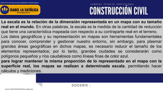www.institutolacatolica.edu.pe
La escala es la relación de la dimensión representada en un mapa con su tamaño
real en el mundo. En otras palabras, la escala es la medida de la cantidad de reducción
que tiene una característica mapeada con respecto a su contraparte real en el terreno.
Los datos geográficos y su representación en mapas son herramientas fundamentales
para conocer, comprender y gestionar nuestro entorno, sin embargo, para plasmar
grandes áreas geográficas en dichos mapas, es necesario reducir el tamaño de los
elementos representados; por lo tanto, grandes ciudades se considerarán como
polígonos pequeños y ríos caudalosos como líneas finas de color azul.
para lograr mantener la misma proporción de lo representado en el mapa con la
superficie real, los mapas se realizan a determinada escala, permitiendo hacer
cálculos y mediciones.
 