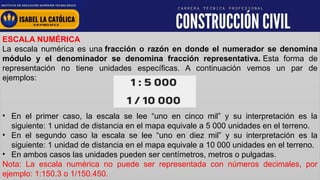 www.institutolacatolica.edu.pe
ESCALA NUMÉRICA
La escala numérica es una fracción o razón en donde el numerador se denomina
módulo y el denominador se denomina fracción representativa. Esta forma de
representación no tiene unidades específicas. A continuación vemos un par de
ejemplos:
• En el primer caso, la escala se lee “uno en cinco mil” y su interpretación es la
siguiente: 1 unidad de distancia en el mapa equivale a 5 000 unidades en el terreno.
• En el segundo caso la escala se lee “uno en diez mil” y su interpretación es la
siguiente: 1 unidad de distancia en el mapa equivale a 10 000 unidades en el terreno.
• En ambos casos las unidades pueden ser centímetros, metros o pulgadas.
Nota: La escala numérica no puede ser representada con números decimales, por
ejemplo: 1:150.3 o 1/150.450.
 