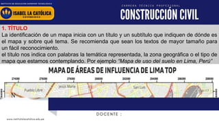 www.institutolacatolica.edu.pe
1. TÍTULO
La identificación de un mapa inicia con un título y un subtítulo que indiquen de dónde es
el mapa y sobre qué tema. Se recomienda que sean los textos de mayor tamaño para
un fácil reconocimiento.
el título nos indica con palabras la temática representada, la zona geográfica o el tipo de
mapa que estamos contemplando. Por ejemplo “Mapa de uso del suelo en Lima, Perú”
 