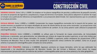 www.institutolacatolica.edu.pe
GRANDES ESCALAS: Entre 1:50 y 1:10000. Se emplean en los planos topográficos de parcelas y poblaciones de pequeño tamaño,
así como en proyectos de ingeniería y arquitectura y mapas de términos municipales. Estos planos adquieren el carácter de mapa
si incluyen una cuadrícula de referencia correspondiente a una proyección determinada. Son representaciones que no consideran
la curvatura terrestre.
ESCALAS MEDIAS: Entre 1:10000 y 1:100000. Comprenden los mapas topográficos nacionales de la mayoría de los países. Las
escalas menores se emplean en los mapas detallados de zonas de interés dentro de esas series nacionales. Las proyecciones más
frecuentes son UTM, Transversa de Mercator y Cónica conforme de Lambert. En las zonas polares suele utilizarse la proyección
estereográfica polar.
PEQUEÑAS ESCALAS: Entre 1:200000 y 1:1000000. se utilizan para la formación de mapas provinciales, de Comunidades
Autónomas o nacionales, que, generalmente, son obtenidos por síntesis de mapas de escalas superiores, es por este motivo que
también se los conoce como mapas derivados. En escalas 1:250000 y superiores suelen emplearse las proyecciones UTM y
Transversa de Mercator. Para el resto resulta más apropiada la proyección cónica conforme de Lambert. Como en el grupo
anterior, la proyección estereográfica polar completa las zonas polares.
ESCALAS MUY PEQUEÑAS: Inferiores a 1:1000000. Aparecen asimismo en mapas derivados, entre los que sobresalen los
mapamundis y los planisferios (proyección de Mercator, Goode, Van der Grinten y Robinson, entre otras), los mapas
internacionales (proyección ccónica conforme de Lambert y estereográfica polar para las zonas polares) y los atlas geográficos.
 