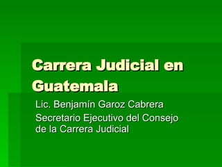Carrera  Judicial en Guatemala Lic. Benjamín Garoz Cabrera Secretario Ejecutivo del Consejo de la Carrera Judicial 