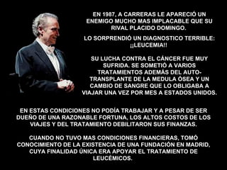 EN ESTAS CONDICIONES NO PODÍA TRABAJAR Y A PESAR DE SER DUEÑO DE UNA RAZONABLE FORTUNA, LOS ALTOS COSTOS DE LOS VIAJES Y DEL TRATAMIENTO DEBILITARON SUS FINANZAS. CUANDO NO TUVO MAS CONDICIONES FINANCIERAS, TOMÓ CONOCIMIENTO DE LA EXISTENCIA DE UNA FUNDACIÓN EN MADRID, CUYA FINALIDAD ÚNICA ERA APOYAR EL TRATAMIENTO DE LEUCÉMICOS.  EN 1987, A CARRERAS LE APARECIÓ UN ENEMIGO MUCHO MAS IMPLACABLE QUE SU RIVAL PLACIDO DOMINGO.  LO SORPRENDIÓ UN DIAGNOSTICO TERRIBLE: ¡¡LEUCEMIA!!  SU LUCHA CONTRA EL CÁNCER FUE MUY SUFRIDA. SE SOMETIÓ A VARIOS TRATAMIENTOS ADEMÁS DEL AUTO-TRANSPLANTE DE LA MEDULA ÓSEA Y UN CAMBIO DE SANGRE QUE LO OBLIGABA A VIAJAR UNA VEZ POR MES A ESTADOS UNIDOS. 