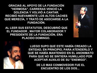 LUEGO SUPO QUE ESTE HABÍA CREADO LA ENTIDAD, EN PRINCIPIO, PARA ATENDERLO Y QUE SE HABÍA MANTENIDO EN EL ANONIMATO PARA QUE NO SE SINTIERA HUMILLADO POR ACEPTAR AUXILIO DE SU "ENEMIGO". DE LO MAS CONMOVEDOR FUE EL ENCUENTRO DE LOS DOS...  GRACIAS AL APOYO DE LA FUNDACIÓN "HERMOSA", CARRERAS VENCIÓ LA DOLENCIA Y VOLVIÓ A CANTAR. RECIBIÓ NUEVAMENTE LOS ALTOS CACHES QUE MERECÍA, Y TRATÓ DE ASOCIARSE A LA FUNDACIÓN. AL LEER SUS ESTATUTOS, DESCUBRIÓ QUE EL FUNDADOR , MAYOR COLABORADOR Y PRESIDENTE DE LA FUNDACIÓN, ERA PLACIDO DOMINGO.  
