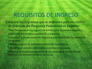 REQUISITOS DE INGRESO
Estos son los requisitos que se requieren para ser centro
de prácticas del Programa Profesional en Deporte:
 Tener las instalaciones deportivas acordes para la práctica deportiva.
 Contar con los usuarios o población a impactar.
 Garantizar la implementación deportiva para desarrollar los respetivos
programas.
 Valorar y respetar la intensidad horaria de las prácticas.
 Oficializar el convenio interinstitucional entre las partes.
 Disponer de manera permanente de un cooperador que facilite las
funciones de los estudiantes en prácticas.
 