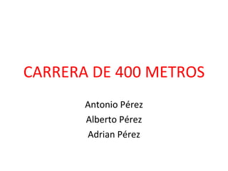 CARRERA DE 400 METROS Antonio Pérez Alberto Pérez Adrian Pérez 
