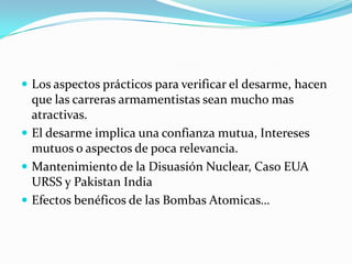 Los aspectos prácticos para verificar el desarme, hacen que las carreras armamentistas sean mucho mas atractivas.El desarme implica una confianza mutua, Intereses mutuos o aspectos de poca relevancia.Mantenimiento de la Disuasión Nuclear, Caso EUA URSS y Pakistan IndiaEfectos benéficos de las Bombas Atomicas…
