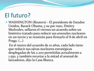 El futuro?WASHINGTON (Reuters) - El presidente de Estados Unidos, BarackObama, y su par ruso, Dmitry Medvedev, sellaron el viernes un acuerdo sobre un histórico tratado para reducir sus arsenales nucleares en un tercio y se reunirán para firmarlo el 8 de abril en Praga. (…)    En el marco del acuerdo de 10 años, cada lado tiene que reducir sus ojivas nucleares estratégicas desplegadas de las 2.200 permitidas actualmente a 1.550, y también recortar a la mitad el arsenal de lanzadores, dijo la Casa Blanca.