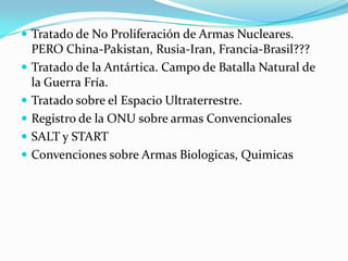 Tratado de No Proliferación de Armas Nucleares. PERO China-Pakistan, Rusia-Iran, Francia-Brasil???Tratado de la Antártica. Campo de Batalla Natural de la Guerra Fría.Tratado sobre el Espacio Ultraterrestre. Registro de la ONU sobre armas ConvencionalesSALT y STARTConvenciones sobre Armas Biologicas, Quimicas