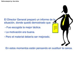 Reformatação by: Ana Arkia




    El Director General preparó un informe de la
    situación, donde quedó demostrado que:
                                               xxxxxxx
     - Fue escogida la mejor táctica.          xxxxxxx
                                               xxxxxxx
                                               xxx


    - La motivación era buena.
    - Pero el material debería ser mejorado.



      En estos momentos están pensando en sustituír la canoa.
 