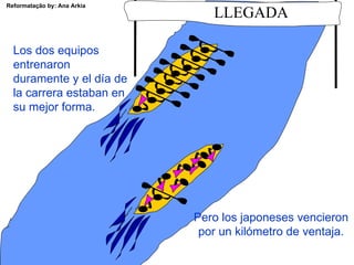 Reformatação by: Ana Arkia
                                LLEGADA

  Los dos equipos
  entrenaron
  duramente y el día de
  la carrera estaban en
  su mejor forma.




                             Pero los japoneses vencieron
                              por un kilómetro de ventaja.
 