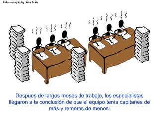 Reformatação by: Ana Arkia




       Despues de largos meses de trabajo, los especialistas
    llegaron a la conclusión de que el equipo tenía capitanes de
                     más y remeros de menos.
 