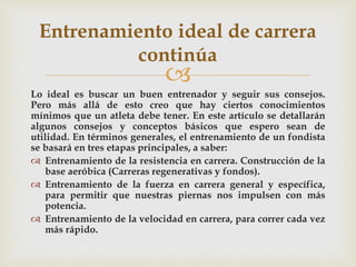 
Lo ideal es buscar un buen entrenador y seguir sus consejos.
Pero más allá de esto creo que hay ciertos conocimientos
mínimos que un atleta debe tener. En este artículo se detallarán
algunos consejos y conceptos básicos que espero sean de
utilidad. En términos generales, el entrenamiento de un fondista
se basará en tres etapas principales, a saber:
 Entrenamiento de la resistencia en carrera. Construcción de la
base aeróbica (Carreras regenerativas y fondos).
 Entrenamiento de la fuerza en carrera general y específica,
para permitir que nuestras piernas nos impulsen con más
potencia.
 Entrenamiento de la velocidad en carrera, para correr cada vez
más rápido.
Entrenamiento ideal de carrera
continúa
 
