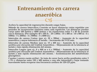Acelera la capacidad de regeneración durante cargas bajas.
Método de carrera Interválico: Consiste en hacer distancias cortas repetidas con
periodos de recuperación similares entre cada repetición. Las distancias pueden
variar entre 100 metros y 4000 metros y las repeticiones entre 3 y 40 de acuerdo
con la distancia. (Por ejemplo: 40 x 100 m. - 20 x 200m - 15 x 400 m - 10 x 800 m - 6 x
1000m - 5 x 2000m - 4 x 3000m - 3 x 4000 m.)
Intervalos de carrera Cortos: (por ej.: 20 x 200m) - Aumento de la capacidad
anaeróbica y mayor tolerancia al lactato. - Incremento del VO2 máx.
Intervalos de carrera Medios: (por ej.: 15 x 400 m.) - Aumento de la capacidad
aeróbica por elevación del Umbral Anaeróbico. - Mejoramiento de la tolerancia al
lactato y más rápida eliminación del mismo.
Intervalos Largos: (por ej.: 8 x 800 m o 4 x 3000m) - Aumento de la capacidad
aeróbica por elevación del Umbral Anaeróbico. - Mejoramiento de la tolerancia al
lactato y más rápida eliminación del mismo. - Economización del metabolismo
glucogénico.
Cuestas ( carrera cuesta arriba) : Se trata de correr hacia arriba pendientes entre 3
y 5% y distancias entre 150 y 400 metros a una alta intensidad y bajar trotando
suavemente hasta recuperar una frecuencia cardiaca de 120-125 ppm.
Entrenamiento en carrera
anaeróbica
 