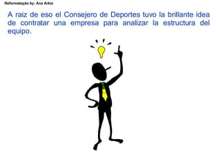 Reformatação by: Ana Arkia A raiz de eso el Consejero de Deportes tuvo la brillante idea de contratar una empresa para analizar la estructura del equipo. 