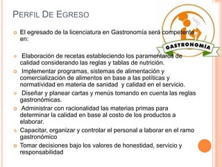 Perfil De EgresoEl egresado de la licenciatura en Gastronomía será competente en:    Elaboración de recetas estableciendo los paramentaros de calidad considerando las reglas y tablas de nutrición.  Implementar programas, sistemas de alimentación y comercialización de alimentos en base a las políticas y normatividad en materia de sanidad  y calidad en el servicio.       Diseñar y planear cartas y menús tomando en cuenta las reglas gastronómicas.  Administrar con racionalidad las materias primas para determinar la calidad en base al costo de los productos a elaborar. Capacitar, organizar y controlar el personal a laborar en el ramo gastronómicoTomar decisiones bajo los valores de honestidad, servicio y responsabilidad