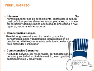 Perfil IngresoIntereses:                                                                             Ser humanista, tener sed de conocimiento, interés por la cultura gastronómica, por los alimentos sus propiedades, su manejo, preparación y administración adecuada de una cocina a nivel regional, nacional e internacional.     Competencias Básicas:   Uso del lenguaje oral y escrito, creativo, proactivo, pensamiento lógico y matemático  para resolución de problemas  abiertos, ser asertivo en la toma de decisiones, auto motivador e innovador. Competencias Generales:     Actitud de servicio, ser responsable, ser honesto con su persona y sociedad, actitud de servicio, interrogación, cuestionamiento y creatividad. 