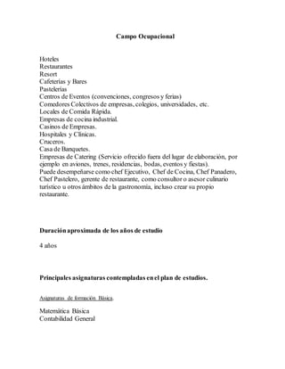 Campo Ocupacional
Hoteles
Restaurantes
Resort
Cafeterías y Bares
Pastelerías
Centros de Eventos (convenciones, congresos y ferias)
Comedores Colectivos de empresas, colegios, universidades, etc.
Locales de Comida Rápida.
Empresas de cocina industrial.
Casinos de Empresas.
Hospitales y Clínicas.
Cruceros.
Casa de Banquetes.
Empresas de Catering (Servicio ofrecido fuera del lugar de elaboración, por
ejemplo en aviones, trenes, residencias, bodas, eventos y fiestas).
Puede desempeñarse como chef Ejecutivo, Chef de Cocina, Chef Panadero,
Chef Pastelero, gerente de restaurante, como consultor o asesor culinario
turístico u otros ámbitos de la gastronomía, incluso crear su propio
restaurante.
Duraciónaproximada de los años de estudio
4 años
Principales asignaturas contempladas enel plan de estudios.
Asignaturas de formación Básica.
Matemática Básica
Contabilidad General
 