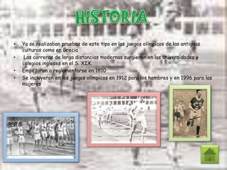 • Ya se realizaban pruebas de este tipo en los juegos olímpicos de las antiguas
culturas como en Grecia
• Las carreras de larga distancias modernas surgieron en las universidades y
colegios ingleses en el S. XIX.
• Empezaron a reglamentarse en 1810
• Se incluyeron en los juegos olímpicos en 1912 para los hombres y en 1996 para las
mujeres
 
