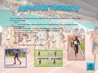 • Tiene la finalidad de maximizar la eficiencia del deportista y economizar su energía para retardar la fatiga
• La carrera tiene 3 fases:
– Salida
• El corredor adopta una posición alta iniciar el desplazamiento tras el pistoletazo de salida
– Desplazamiento
– El corredor cubre la distancia establecida (5000 metros ó 10000 metros)
– Los pies entran en contacto con el suelo alternándose de forma cíclica
– A cada ciclo se le denomina zancada.
• Amortiguación
• Apoyo
• Impulso
• Vuelo
– Llegada
• El corredor llega a la meta y la traspasa
 