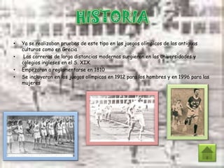 • Ya se realizaban pruebas de este tipo en los juegos olímpicos de las antiguas
culturas como en Grecia
• Las carreras de larga distancias modernas surgieron en las universidades y
colegios ingleses en el S. XIX.
• Empezaron a reglamentarse en 1810
• Se incluyeron en los juegos olímpicos en 1912 para los hombres y en 1996 para las
mujeres
 