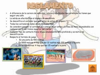 • A diferencia de la carrera de velocidad, relevos y obstáculos los corredores no tienen que
seguir una calle
• La salida se efectúa tras el disparo de una pistola
• Se descalifica al corredor que sale antes de antes del disparo
• Todos los corredores salen desde la misma línea
• Se considera ganador al corredor que consiga llegar antes a la línea de meta alcanzándola con
cualquier parte del tronco superior del cuerpo
• Cualquier tipo de contacto físico intencionadamente esta prohibido y es motivo de
descalificación
• Respecto al terreno de juego
• Es una pista de 400 metros
• En 5000 metros  hay que dar 12 vueltas más 200 metros a la pista
• En 10000 metros  hay que dar 25 vueltas a la pista
 