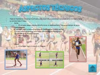 • Tiene la finalidad de maximizar la eficiencia del deportista y economizar su energía para retardar la fatiga
• La carrera tiene 3 fases:
– Salida
• El corredor adopta una posición alta iniciar el desplazamiento tras el pistoletazo de salida
– Desplazamiento
– El corredor cubre la distancia establecida (5000 metros ó 10000 metros)
– Los pies entran en contacto con el suelo alternándose de forma cíclica
– A cada ciclo se le denomina zancada.
• Amortiguación
• Apoyo
• Impulso
• Vuelo
– Llegada
• El corredor llega a la meta y la traspasa
 