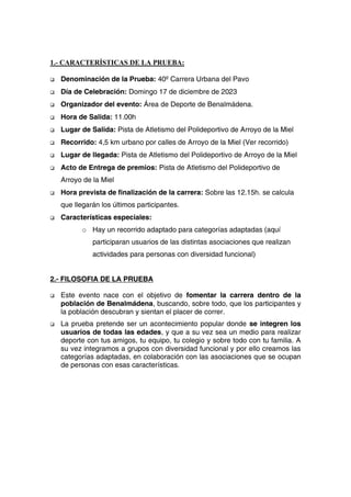 1.- CARACTERÍSTICAS DE LA PRUEBA:
 Denominación de la Prueba: 40º Carrera Urbana del Pavo
 Día de Celebración: Domingo 17 de diciembre de 2023
 Organizador del evento: Área de Deporte de Benalmádena.
 Hora de Salida: 11.00h
 Lugar de Salida: Pista de Atletismo del Polideportivo de Arroyo de la Miel
 Recorrido: 4,5 km urbano por calles de Arroyo de la Miel (Ver recorrido)
 Lugar de llegada: Pista de Atletismo del Polideportivo de Arroyo de la Miel
 Acto de Entrega de premios: Pista de Atletismo del Polideportivo de
Arroyo de la Miel
 Hora prevista de finalización de la carrera: Sobre las 12.15h. se calcula
que llegarán los últimos participantes.
 Características especiales:
o Hay un recorrido adaptado para categorías adaptadas (aquí
participaran usuarios de las distintas asociaciones que realizan
actividades para personas con diversidad funcional)
2.- FILOSOFIA DE LA PRUEBA
 Este evento nace con el objetivo de fomentar la carrera dentro de la
población de Benalmádena, buscando, sobre todo, que los participantes y
la población descubran y sientan el placer de correr.
 La prueba pretende ser un acontecimiento popular donde se integren los
usuarios de todas las edades, y que a su vez sea un medio para realizar
deporte con tus amigos, tu equipo, tu colegio y sobre todo con tu familia. A
su vez integramos a grupos con diversidad funcional y por ello creamos las
categorías adaptadas, en colaboración con las asociaciones que se ocupan
de personas con esas características.
 