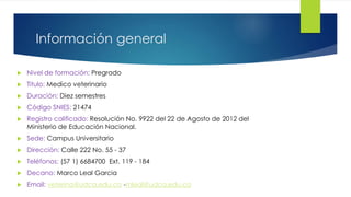 Información general
 Nivel de formación: Pregrado
 Titulo: Medico veterinario
 Duración: Diez semestres
 Código SNIES: 21474
 Registro calificado: Resolución No. 9922 del 22 de Agosto de 2012 del
Ministerio de Educación Nacional.
 Sede: Campus Universitario
 Dirección: Calle 222 No. 55 - 37
 Teléfonos: (57 1) 6684700 Ext. 119 - 184
 Decano: Marco Leal Garcia
 Email: veterina@udca.edu.co -mleal@udca.edu.co
 