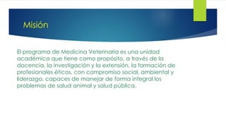 Misión
El programa de Medicina Veterinaria es una unidad
académica que tiene como propósito, a través de la
docencia, la investigación y la extensión, la formación de
profesionales éticos, con compromiso social, ambiental y
liderazgo, capaces de manejar de forma integral los
problemas de salud animal y salud pública.
 