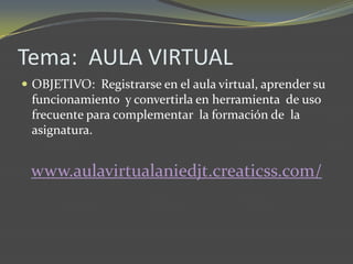 Tema: AULA VIRTUAL
 OBJETIVO: Registrarse en el aula virtual, aprender su
 funcionamiento y convertirla en herramienta de uso
 frecuente para complementar la formación de la
 asignatura.


 www.aulavirtualaniedjt.creaticss.com/
 