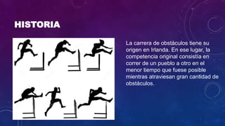 HISTORIA
La carrera de obstáculos tiene su
origen en Irlanda. En ese lugar, la
competencia original consistía en
correr de un pueblo a otro en el
menor tiempo que fuese posible
mientras atraviesan gran cantidad de
obstáculos.
 