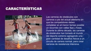 CARACTERÍSTICAS
Las carreras de obstáculos son
carreras a pie del actual atletismo en
que los competidores deben
completar en el menor tiempo posible
un recorrido con vallas fijas y fosas.
Durante la ultima década, las carreras
de obstáculos han tomado el mundo
del deporte extremo agregando una
gran cantidad de desafíos fisicos a un
circuito de carrera normal, para crear
carreras de resistencia intensiva.
 