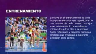 ENTRENAMIENTO
La clave en el entrenamiento es la de
incorporar ejercicios que reproduzcan lo
que harás el día de la carrera. Lo mejor
es el entrenamiento de resistencia
mínimo dos a tres días a la semana,
hacer reflexiones y practicar ejercicios
similares que ayudaran a mejorar la
actuación en la carrera.
 