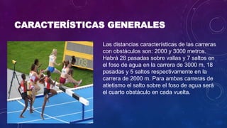 CARACTERÍSTICAS GENERALES
Las distancias características de las carreras
con obstáculos son: 2000 y 3000 metros.
Habrá 28 pasadas sobre vallas y 7 saltos en
el foso de agua en la carrera de 3000 m, 18
pasadas y 5 saltos respectivamente en la
carrera de 2000 m. Para ambas carreras de
atletismo el salto sobre el foso de agua será
el cuarto obstáculo en cada vuelta.
 