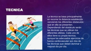 TECNICA
La técnica se basa principalmente
en recorrer la distancia establecida
venciendo los diferentes obstaculos
que en ella se presenten.
Dependiendo del obstáculo serán
las técnicas que se utilicen los
diferentes atletas. Cada uno de
ellos tiene su propia tecnica,
aunque los adecuados ejercicios de
fuerza cardiovascular son dos de
las técnicas que deben dominar y
mejoral día por día.
 