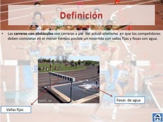 •    Las carreras con obstáculos son carreras a pie del actual atletismo en que los competidores
     deben completar en el menor tiempo posible un recorrido con vallas fijas y fosas con agua.




                                                                     Fosas de agua

    Vallas fijas
 