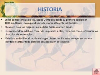 • En las competencias de los Juegos Olímpicos desde su primera edición en
  1896 en Atenas , solo que disputadas sobre diferentes distancias.
• El evento tuvo sus orígenes en las Islas Británicas y en Japón.
• Los competidores debían correr de un pueblo a otro, tomando como referencia los
  pináculos de los templos .
• Debido a su fácil localización en largas distancias. En estas competencias, era
  inevitable sortear toda clase de obstáculos en el trayecto.
 