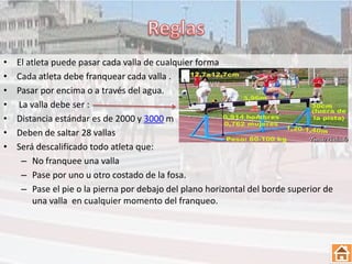 •   El atleta puede pasar cada valla de cualquier forma
•   Cada atleta debe franquear cada valla .
•   Pasar por encima o a través del agua.
•   La valla debe ser :
•   Distancia estándar es de 2000 y 3000 m
•   Deben de saltar 28 vallas
•   Será descalificado todo atleta que:
     – No franquee una valla
     – Pase por uno u otro costado de la fosa.
     – Pase el pie o la pierna por debajo del plano horizontal del borde superior de
         una valla en cualquier momento del franqueo.
 