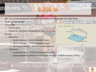 •   Def : Es una especialidad del atletismo situada dentro de las pruebas de medio fondo
•   Se dan 7 saltos de fosa
•   Comprende
     – Carrera plana
     – El paso de osbtáculos incluyendo un foso
•   Records
     – Masculino :
            • Sandor Rozsnyo = 8:49.6 minutos ( Suiza )
            • Moses Kiptanui = 7:59.18 minuto ( Suiza )
            • Saif Saaeed Shahee = 7:53.63 minutos (Bélgica )
     – Femenino :
            • Daniela Petrescu = 9:55.28 minutos ( Rumania )
            • Gulnara Samitova posee el actual récord mundial = 8:58.81 minutos ( China )
 