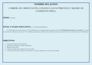 NOMBRE DEL JUEGO:
CARRERA DE ORIENTACIÓN: CONOZCO LOS NUTRIENTES Y MEJORO MI
CONDICIÓN FÍSICA.
EDAD: 16-18 años
NIVEL Y ETAPA EDUCATIVA: 1º Y 2º DE BACHILLERATO
En Extremadura este curso contamos en 2º de bachillerato con la asignatura optativa que lleva por título “Actividad Física, deporte y ocio activo”. La carrera
de orientación la realizarán los alumnos de 1º de bachillerato, mientras que el diseño de la actividad y los puntos de control los revisan los alumnos de 2º de bachillerato.
OBJETIVOS:
1. Conocer las funciones de los alimentos.
2. Identificar qué alimentos cumplen cada función.
3. Realizar ejercicio físico.
4. Trabajar en equipo para completar juntos el recorrido.
5. Conocer cómo se hacen los juegos de orientación en un espacio amplio como es el centro de la ciudad.
 