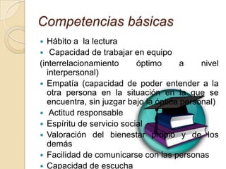 Competencias básicas
 Hábito a la lectura
 Capacidad de trabajar en equipo
(interrelacionamiento      óptimo      a    nivel
  interpersonal)
 Empatía (capacidad de poder entender a la
  otra persona en la situación en la que se
  encuentra, sin juzgar bajo la óptica personal)
 Actitud responsable
 Espíritu de servicio social
 Valoración del bienestar propio y de los
  demás
 Facilidad de comunicarse con las personas
 Capacidad de escucha
 