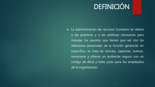DEFINICIÓN
 La administración de recursos humanos se refiere
a las prácticas y a las políticas necesarias para
manejar los asuntos que tienen que ver con las
relaciones personales de la función gerencial; en
específico, se trata de reclutar, capacitar, evaluar,
remunerar y ofrecer un ambiente seguro con un
código de ética y trato justo para los empleados
de la organización.
 