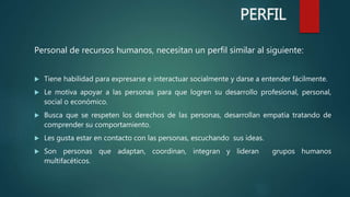 Personal de recursos humanos, necesitan un perfil similar al siguiente:
 Tiene habilidad para expresarse e interactuar socialmente y darse a entender fácilmente.
 Le motiva apoyar a las personas para que logren su desarrollo profesional, personal,
social o económico.
 Busca que se respeten los derechos de las personas, desarrollan empatía tratando de
comprender su comportamiento.
 Les gusta estar en contacto con las personas, escuchando sus ideas.
 Son personas que adaptan, coordinan, integran y lideran grupos humanos
multifacéticos.
PERFIL
 