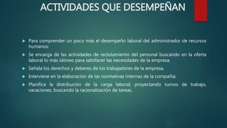  Para comprender un poco más el desempeño laboral del administrador de recursos
humanos:
 Se encarga de las actividades de reclutamiento del personal buscando en la oferta
laboral lo más idóneo para satisfacer las necesidades de la empresa.
 Señala los derechos y deberes de los trabajadores de la empresa.
 Interviene en la elaboración de las normativas internas de la compañía.
 Planifica la distribución de la carga laboral, proyectando turnos de trabajo,
vacaciones, buscando la racionalización de tareas.
ACTIVIDADES QUE DESEMPEÑAN
 