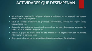  Administra la capacitación del personal para actualizarlos en las innovaciones propias
de cada área de la empresas.
 Lleva un control estadístico de permisos, ausentismos, servicio de seguro social,
liquidaciones, etc.
 Desarrolla alternativas de incentivo al personal por su buen desempeño, aumentos de
salario, subir el nivel de categoría, etc.
 Realiza el papel de nexo entre el alto mando de la organización con el mando
intermedio y el personal en si.
 Representa a la empresa en temas laborales ante organismos fiscalizadores.
ACTIVIDADES QUE DESEMPEÑAN
 